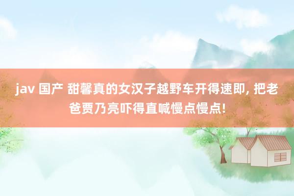 jav 国产 甜馨真的女汉子越野车开得速即, 把老爸贾乃亮吓得直喊慢点慢点!
