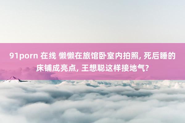 91porn 在线 懒懒在旅馆卧室内拍照, 死后睡的床铺成亮点, 王想聪这样接地气?