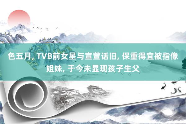 色五月, TVB前女星与宣萱话旧, 保重得宜被指像姐妹, 于今未显现孩子生父
