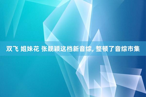 双飞 姐妹花 张靓颖这档新音综, 整顿了音综市集
