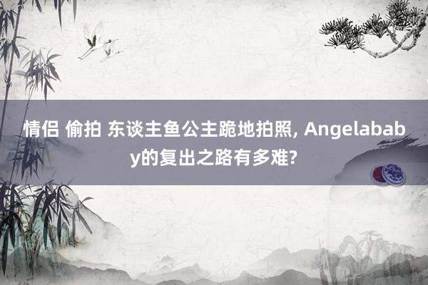 情侣 偷拍 东谈主鱼公主跪地拍照, Angelababy的复出之路有多难?