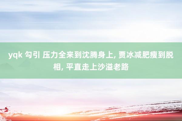 yqk 勾引 压力全来到沈腾身上, 贾冰减肥瘦到脱相, 平直走上沙溢老路