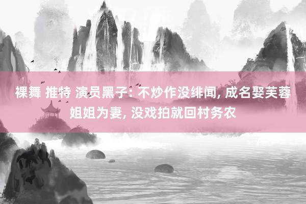 裸舞 推特 演员黑子: 不炒作没绯闻, 成名娶芙蓉姐姐为妻, 没戏拍就回村务农
