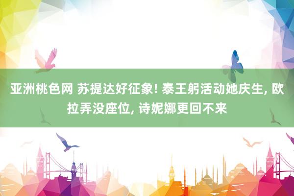 亚洲桃色网 苏提达好征象! 泰王躬活动她庆生, 欧拉弄没座位, 诗妮娜更回不来