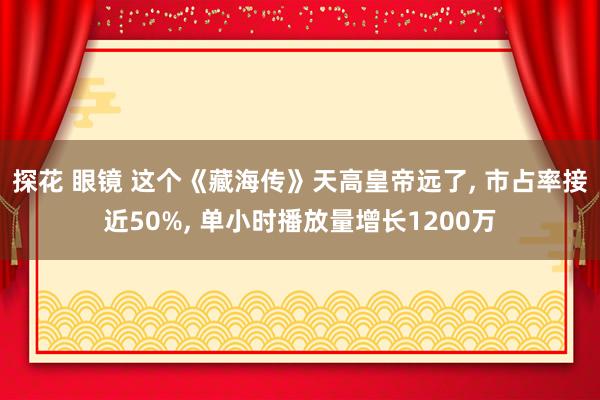 探花 眼镜 这个《藏海传》天高皇帝远了, 市占率接近50%, 单小时播放量增长1200万