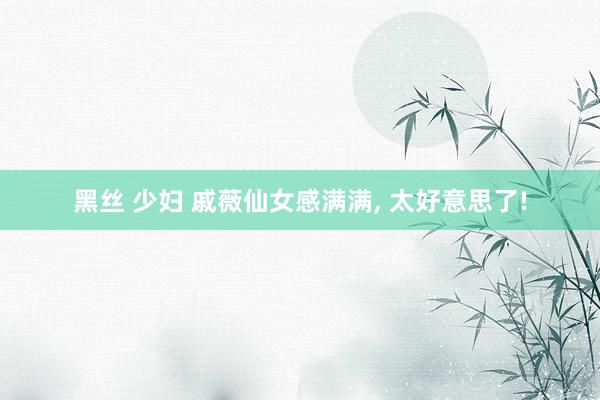 黑丝 少妇 戚薇仙女感满满, 太好意思了!