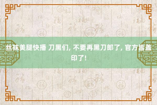 丝袜美腿快播 刀黑们, 不要再黑刀郎了, 官方皆盖印了!