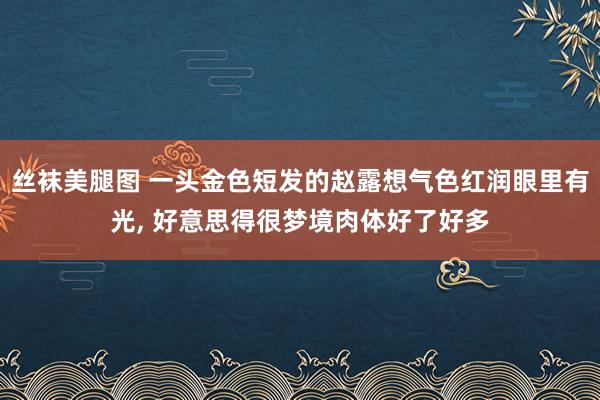 丝袜美腿图 一头金色短发的赵露想气色红润眼里有光, 好意思得很梦境肉体好了好多