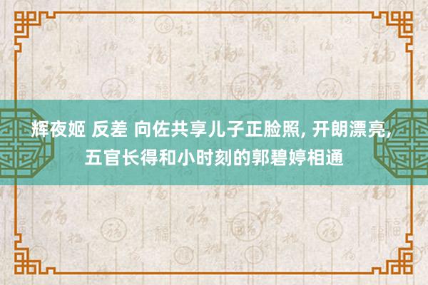 辉夜姬 反差 向佐共享儿子正脸照, 开朗漂亮, 五官长得和小时刻的郭碧婷相通