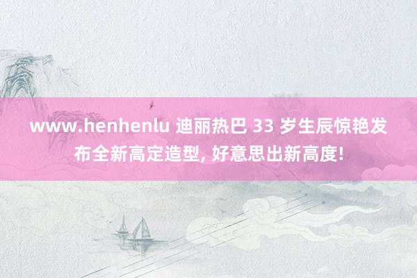 www.henhenlu 迪丽热巴 33 岁生辰惊艳发布全新高定造型, 好意思出新高度!