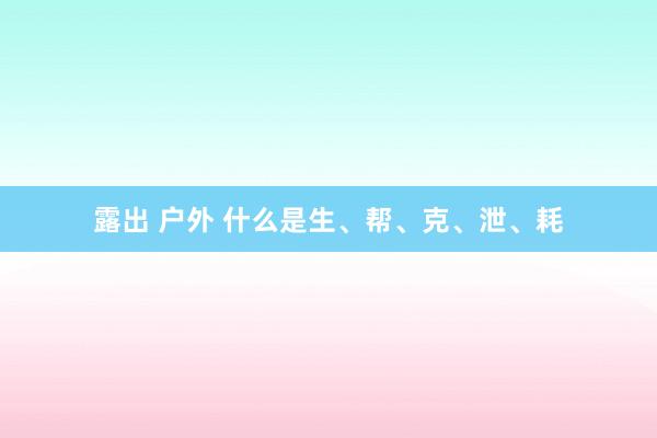露出 户外 什么是生、帮、克、泄、耗
