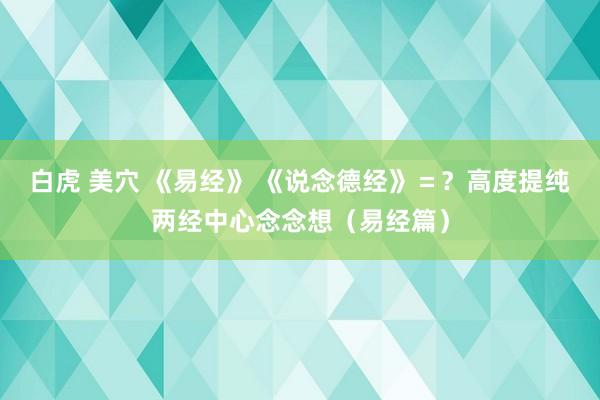 白虎 美穴 《易经》 《说念德经》＝？高度提纯两经中心念念想（易经篇）