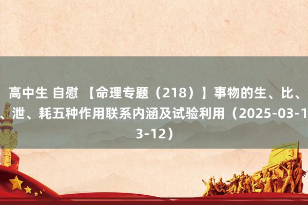 高中生 自慰 【命理专题（218）】事物的生、比、克、泄、耗五种作用联系内涵及试验利用（2025-03-12）