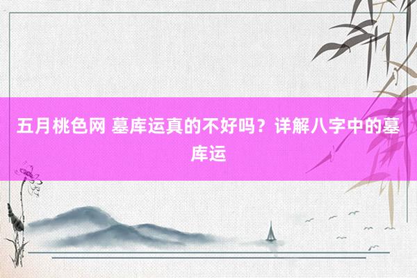 五月桃色网 墓库运真的不好吗？详解八字中的墓库运