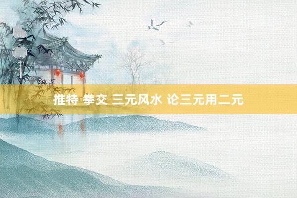 推特 拳交 三元风水 论三元用二元