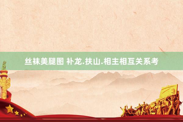 丝袜美腿图 补龙.扶山.相主相互关系考