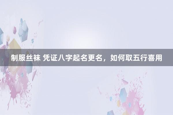 制服丝袜 凭证八字起名更名，如何取五行喜用