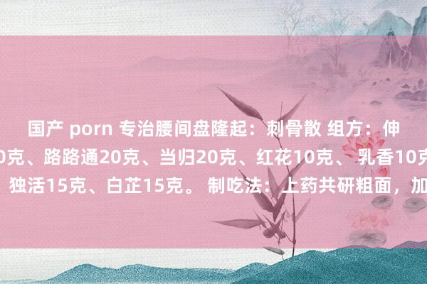 国产 porn 专治腰间盘隆起：刺骨散 组方：伸筋草20克、刺骨草20克、路路通20克、当归20克、红花10克、 乳香10克、没药10克、独活15克、白芷15克。 制吃法：上药共研粗面，加适量白酒，功效：专治腰椎间盘隆起症。
