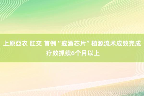 上原亞衣 肛交 首例“戒酒芯片”植源流术成效完成 疗效抓续6个月以上