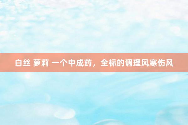 白丝 萝莉 一个中成药，全标的调理风寒伤风