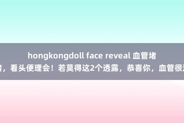 hongkongdoll face reveal 血管堵没堵，看头便理会！若莫得这2个透露，恭喜你，血管很流畅
