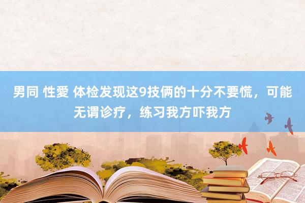 男同 性愛 体检发现这9技俩的十分不要慌，可能无谓诊疗，练习我方吓我方
