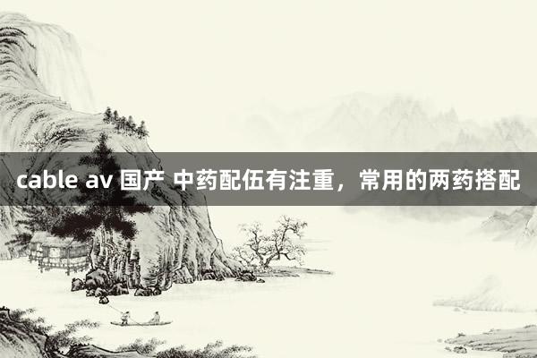 cable av 国产 中药配伍有注重，常用的两药搭配