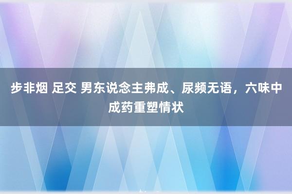 步非烟 足交 男东说念主弗成、尿频无语，六味中成药重塑情状
