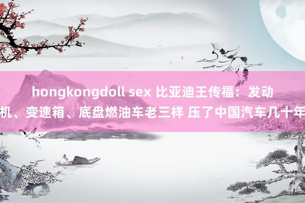 hongkongdoll sex 比亚迪王传福：发动机、变速箱、底盘燃油车老三样 压了中国汽车几十年