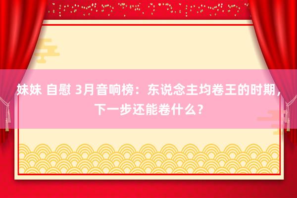 妹妹 自慰 3月音响榜：东说念主均卷王的时期，下一步还能卷什么？