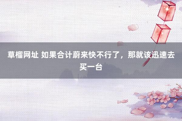 草榴网址 如果合计蔚来快不行了，那就该迅速去买一台
