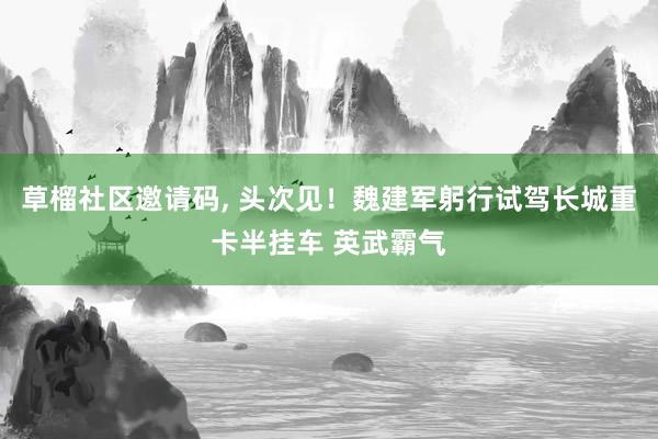 草榴社区邀请码, 头次见！魏建军躬行试驾长城重卡半挂车 英武霸气