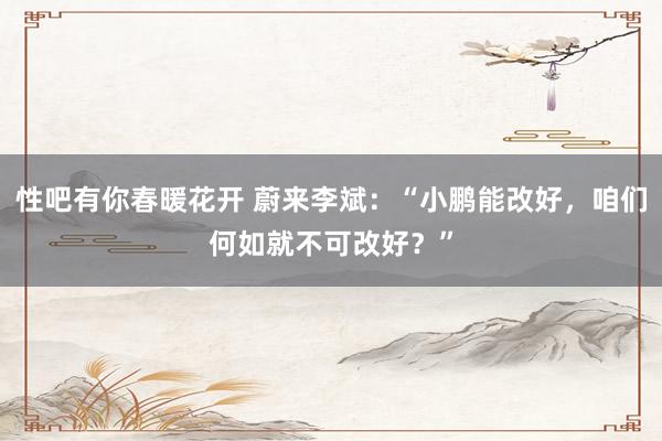 性吧有你春暖花开 蔚来李斌：“小鹏能改好，咱们何如就不可改好？”