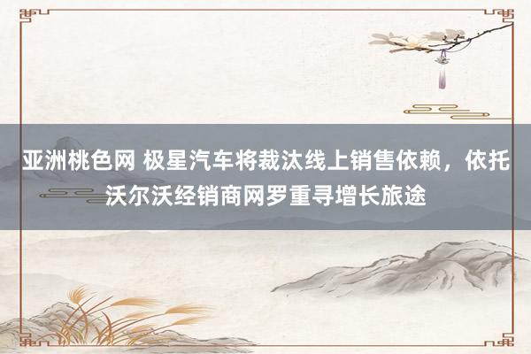亚洲桃色网 极星汽车将裁汰线上销售依赖，依托沃尔沃经销商网罗重寻增长旅途