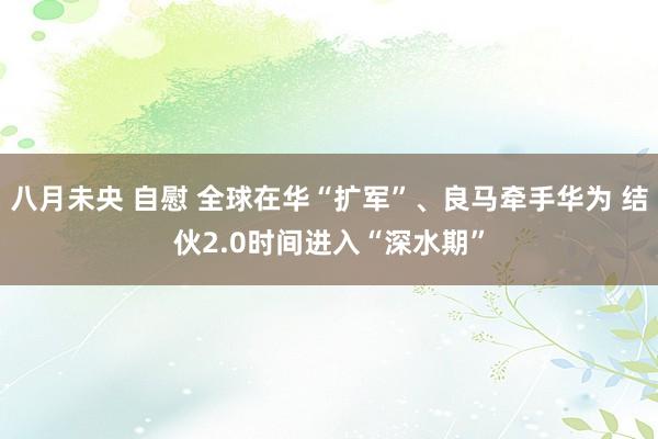 八月未央 自慰 全球在华“扩军”、良马牵手华为 结伙2.0时间进入“深水期”