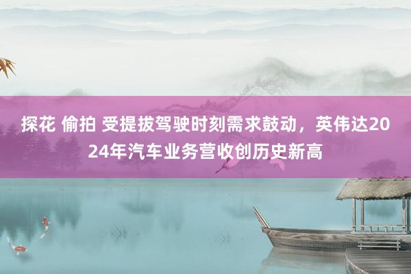 探花 偷拍 受提拔驾驶时刻需求鼓动，英伟达2024年汽车业务营收创历史新高