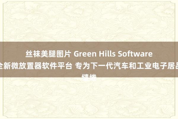 丝袜美腿图片 Green Hills Software推出全新微放置器软件平台 专为下一代汽车和工业电子居品缱绻